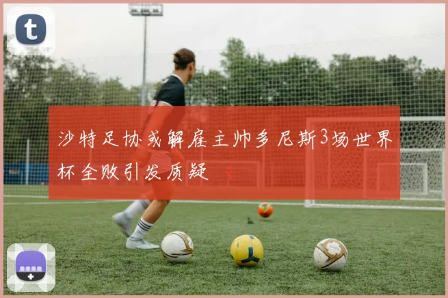 沙特足协或解雇主帅多尼斯3场世界杯全败引发质疑