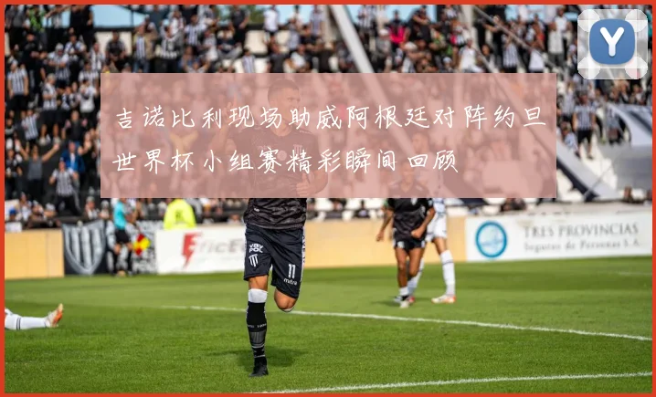 吉诺比利现场助威阿根廷对阵约旦世界杯小组赛精彩瞬间回顾
