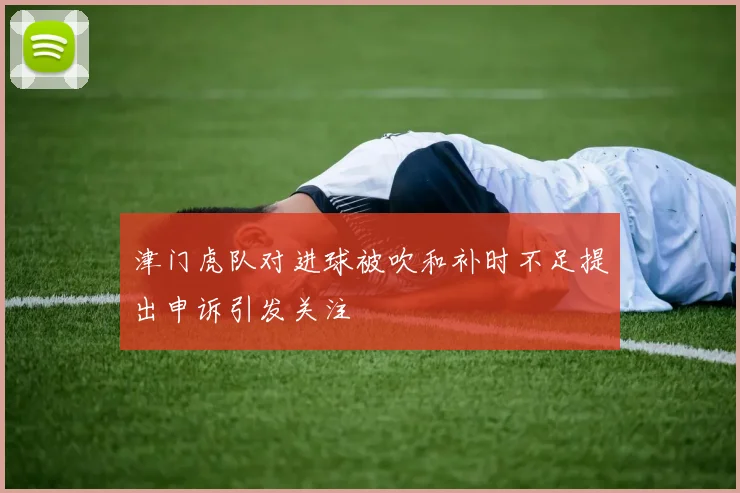 津门虎队对进球被吹和补时不足提出申诉引发关注