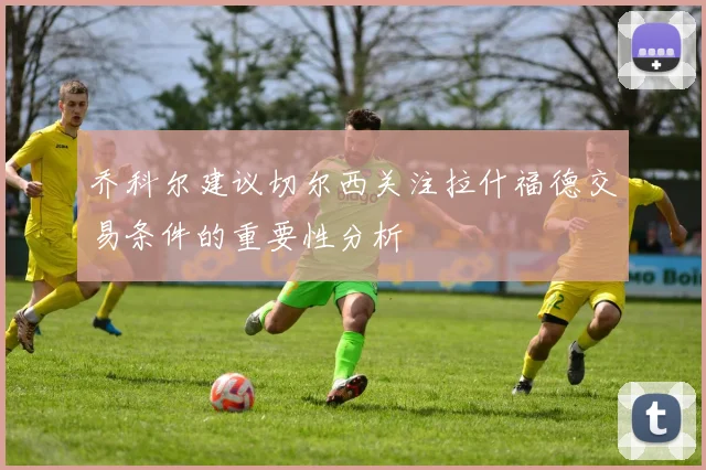 乔科尔建议切尔西关注拉什福德交易条件的重要性分析