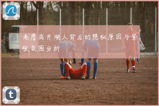 老詹离开湖人背后的隐秘原因与紧张氛围分析