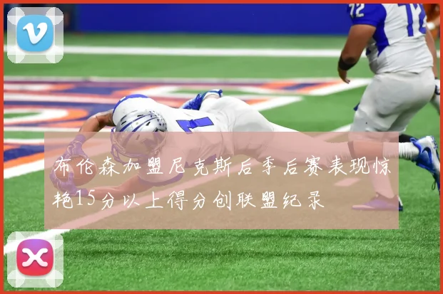 布伦森加盟尼克斯后季后赛表现惊艳15分以上得分创联盟纪录