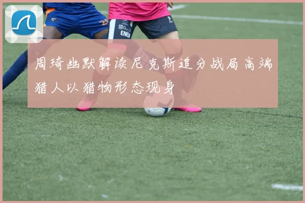周琦幽默解读尼克斯追分战局高端猎人以猎物形态现身