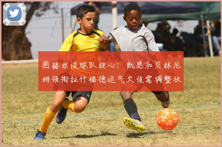 图赫尔谈球队核心：凯恩和贝林厄姆领衔拉什福德运气欠佳需调整状态