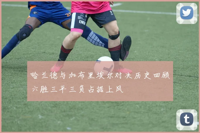 哈兰德与加布里埃尔对决历史回顾六胜三平三负占据上风