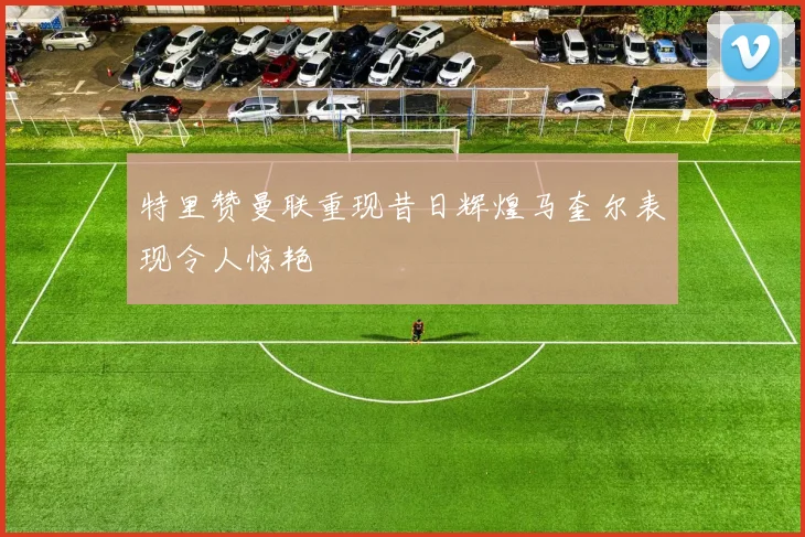 特里赞曼联重现昔日辉煌马奎尔表现令人惊艳