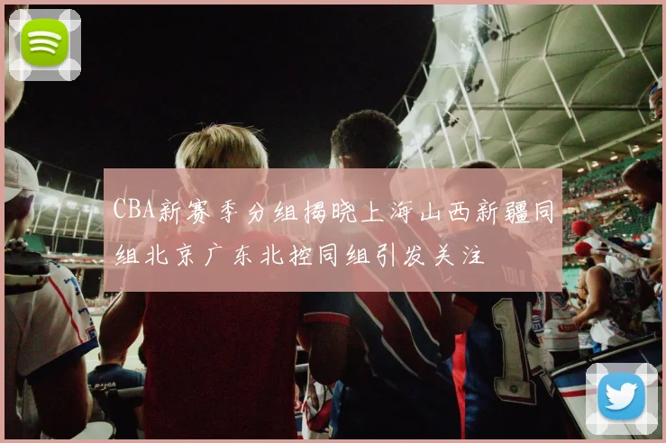 CBA新赛季分组揭晓上海山西新疆同组北京广东北控同组引发关注