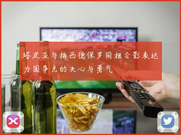 塔皮亚与梅西德保罗同框合影表达为国争光的决心与勇气