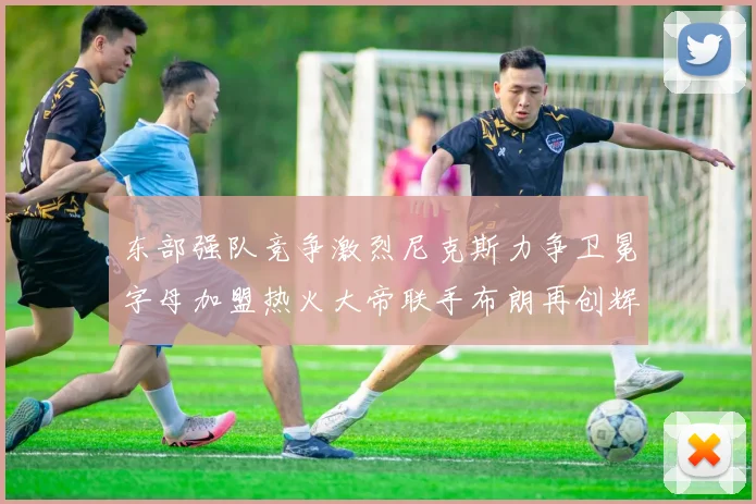 东部强队竞争激烈尼克斯力争卫冕字母加盟热火大帝联手布朗再创辉煌